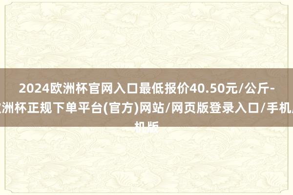 2024欧洲杯官网入口最低报价40.50元/公斤-欧洲杯正规下单平台(官方)网站/网页版登录入口/手机版