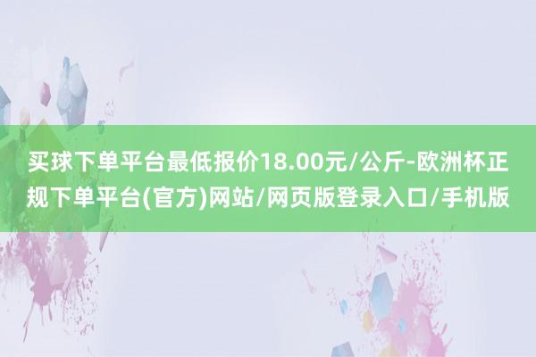 买球下单平台最低报价18.00元/公斤-欧洲杯正规下单平台(官方)网站/网页版登录入口/手机版