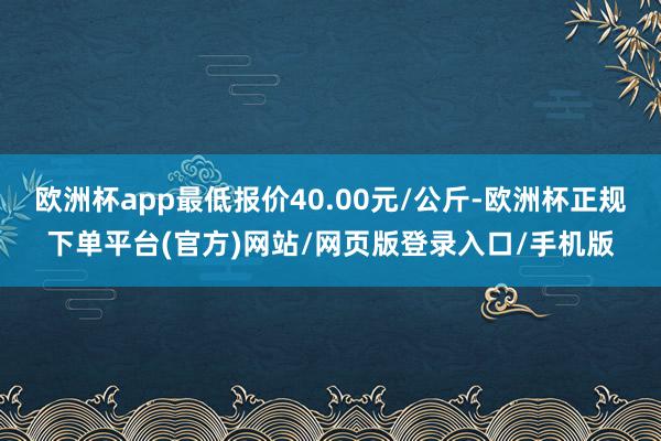 欧洲杯app最低报价40.00元/公斤-欧洲杯正规下单平台(官方)网站/网页版登录入口/手机版