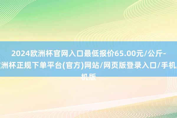 2024欧洲杯官网入口最低报价65.00元/公斤-欧洲杯正规下单平台(官方)网站/网页版登录入口/手机版