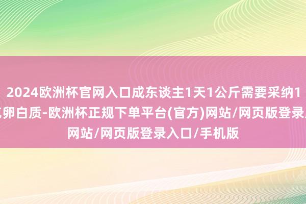 2024欧洲杯官网入口成东谈主1天1公斤需要采纳1.2～1.5公克卵白质-欧洲杯正规下单平台(官方)网站/网页版登录入口/手机版