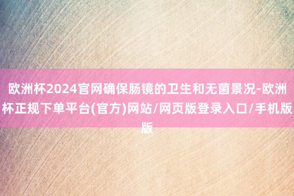 欧洲杯2024官网确保肠镜的卫生和无菌景况-欧洲杯正规下单平台(官方)网站/网页版登录入口/手机版