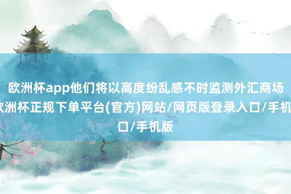 欧洲杯app他们将以高度纷乱感不时监测外汇商场-欧洲杯正规下单平台(官方)网站/网页版登录入口/手机版