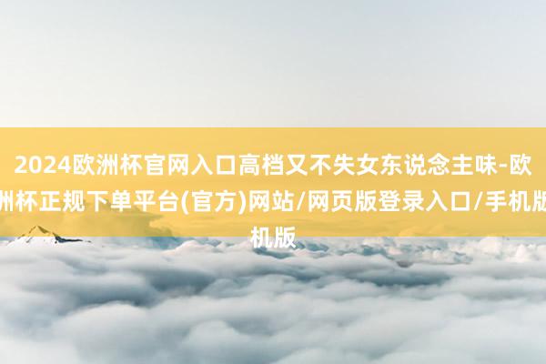 2024欧洲杯官网入口高档又不失女东说念主味-欧洲杯正规下单平台(官方)网站/网页版登录入口/手机版