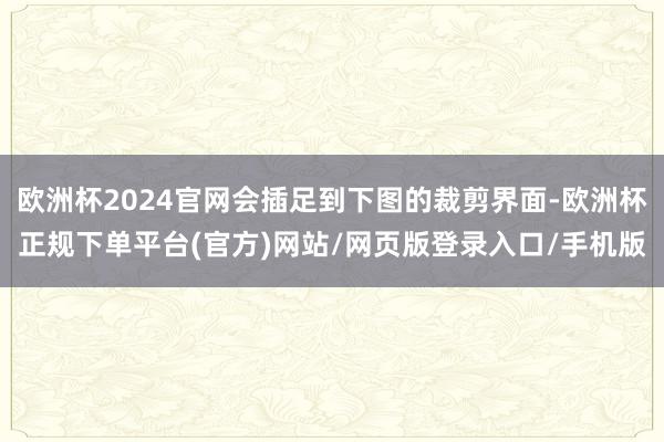 欧洲杯2024官网会插足到下图的裁剪界面-欧洲杯正规下单平台(官方)网站/网页版登录入口/手机版