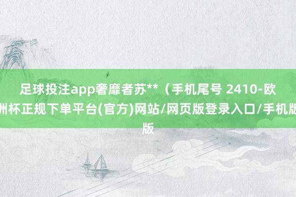 足球投注app奢靡者苏**（手机尾号 2410-欧洲杯正规下单平台(官方)网站/网页版登录入口/手机版