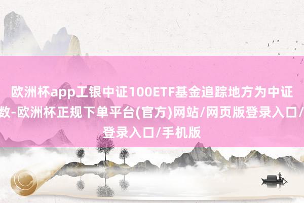 欧洲杯app工银中证100ETF基金追踪地方为中证100指数-欧洲杯正规下单平台(官方)网站/网页版登录入口/手机版