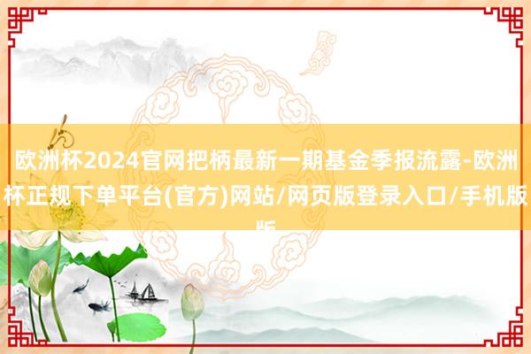 欧洲杯2024官网把柄最新一期基金季报流露-欧洲杯正规下单平台(官方)网站/网页版登录入口/手机版