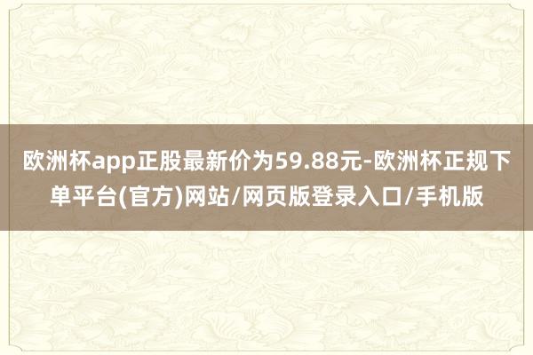 欧洲杯app正股最新价为59.88元-欧洲杯正规下单平台(官方)网站/网页版登录入口/手机版