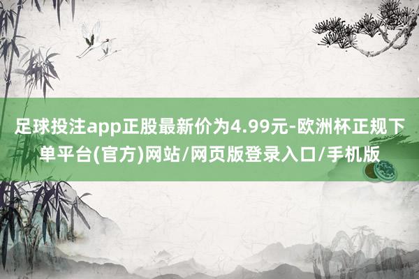 足球投注app正股最新价为4.99元-欧洲杯正规下单平台(官方)网站/网页版登录入口/手机版