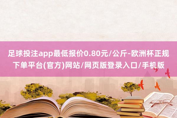 足球投注app最低报价0.80元/公斤-欧洲杯正规下单平台(官方)网站/网页版登录入口/手机版