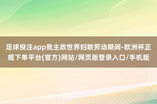 足球投注app我主政世界妇联劳动期间-欧洲杯正规下单平台(官方)网站/网页版登录入口/手机版