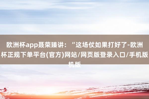 欧洲杯app聂荣臻讲：“这场仗如果打好了-欧洲杯正规下单平台(官方)网站/网页版登录入口/手机版