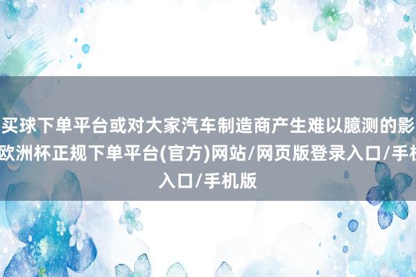 买球下单平台或对大家汽车制造商产生难以臆测的影响-欧洲杯正规下单平台(官方)网站/网页版登录入口/手机版