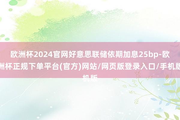 欧洲杯2024官网好意思联储依期加息25bp-欧洲杯正规下单平台(官方)网站/网页版登录入口/手机版
