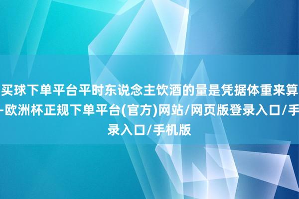 买球下单平台平时东说念主饮酒的量是凭据体重来算计的-欧洲杯正规下单平台(官方)网站/网页版登录入口/手机版