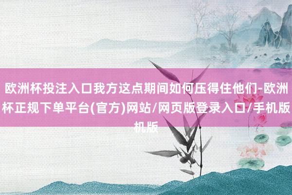 欧洲杯投注入口我方这点期间如何压得住他们-欧洲杯正规下单平台(官方)网站/网页版登录入口/手机版