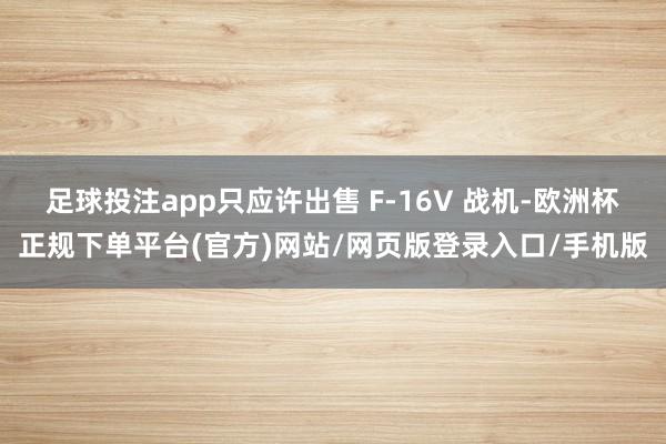 足球投注app只应许出售 F-16V 战机-欧洲杯正规下单平台(官方)网站/网页版登录入口/手机版