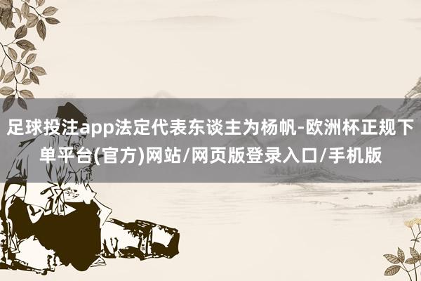 足球投注app法定代表东谈主为杨帆-欧洲杯正规下单平台(官方)网站/网页版登录入口/手机版