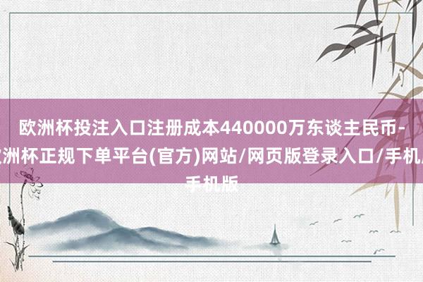 欧洲杯投注入口注册成本440000万东谈主民币-欧洲杯正规下单平台(官方)网站/网页版登录入口/手机版