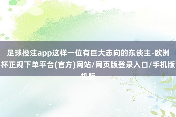 足球投注app这样一位有巨大志向的东谈主-欧洲杯正规下单平台(官方)网站/网页版登录入口/手机版