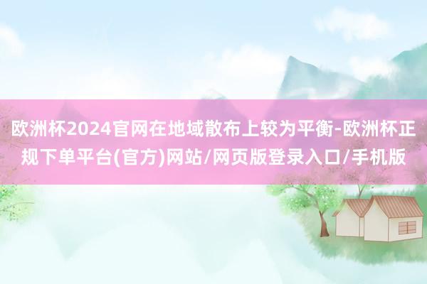 欧洲杯2024官网在地域散布上较为平衡-欧洲杯正规下单平台(官方)网站/网页版登录入口/手机版