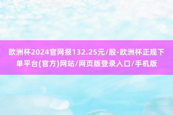 欧洲杯2024官网报132.25元/股-欧洲杯正规下单平台(官方)网站/网页版登录入口/手机版