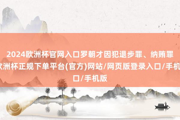 2024欧洲杯官网入口罗朝才因犯退步罪、纳贿罪-欧洲杯正规下单平台(官方)网站/网页版登录入口/手机版