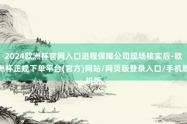 2024欧洲杯官网入口进程保障公司现场核实后-欧洲杯正规下单平台(官方)网站/网页版登录入口/手机版
