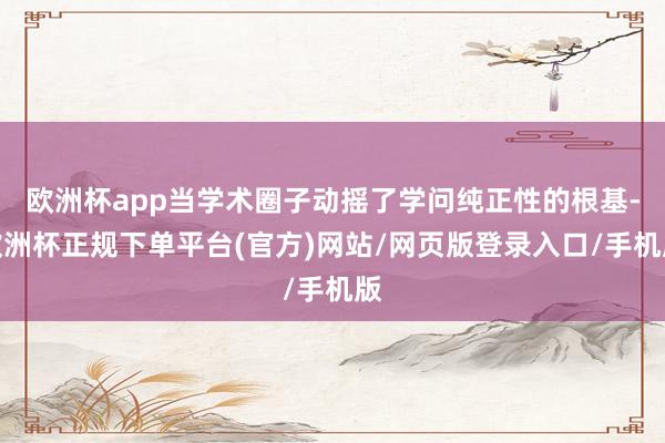 欧洲杯app当学术圈子动摇了学问纯正性的根基-欧洲杯正规下单平台(官方)网站/网页版登录入口/手机版