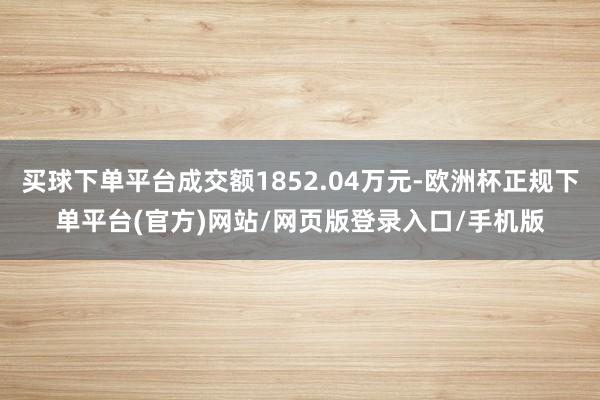 买球下单平台成交额1852.04万元-欧洲杯正规下单平台(官方)网站/网页版登录入口/手机版
