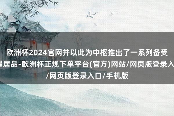 欧洲杯2024官网并以此为中枢推出了一系列备受瞩盘算明星居品-欧洲杯正规下单平台(官方)网站/网页版登录入口/手机版