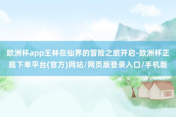 欧洲杯app王林在仙界的冒险之旅开启-欧洲杯正规下单平台(官方)网站/网页版登录入口/手机版