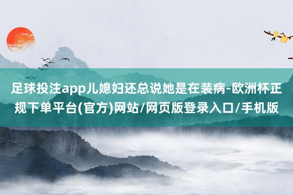 足球投注app儿媳妇还总说她是在装病-欧洲杯正规下单平台(官方)网站/网页版登录入口/手机版