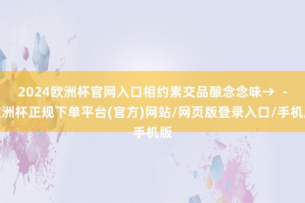 2024欧洲杯官网入口相约素交品酿念念味→  -欧洲杯正规下单平台(官方)网站/网页版登录入口/手机版