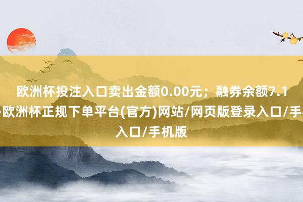 欧洲杯投注入口卖出金额0.00元；融券余额7.14万-欧洲杯正规下单平台(官方)网站/网页版登录入口/手机版