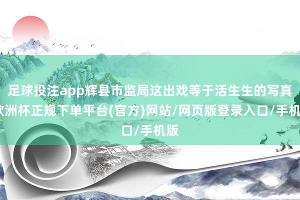 足球投注app辉县市监局这出戏等于活生生的写真-欧洲杯正规下单平台(官方)网站/网页版登录入口/手机版