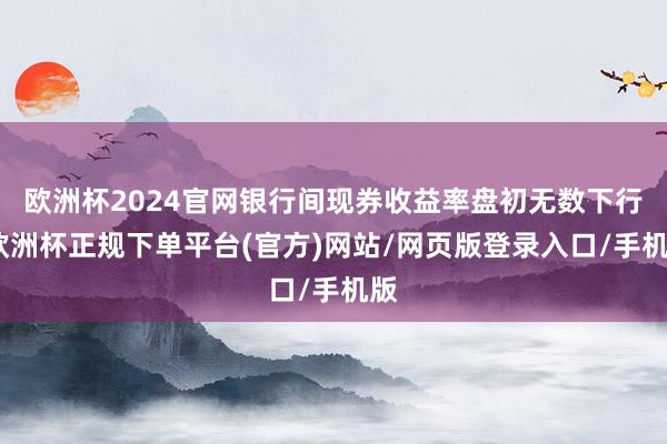 欧洲杯2024官网银行间现券收益率盘初无数下行-欧洲杯正规下单平台(官方)网站/网页版登录入口/手机版