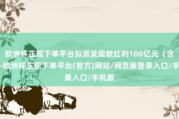欧洲杯正规下单平台拟派发现款红利100亿元（含税）-欧洲杯正规下单平台(官方)网站/网页版登录入口/手机版