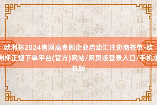 欧洲杯2024官网高卑鄙企业启动汇注协商签单-欧洲杯正规下单平台(官方)网站/网页版登录入口/手机版