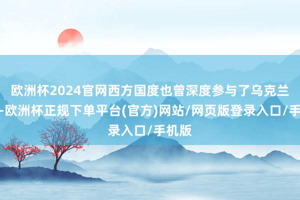 欧洲杯2024官网西方国度也曾深度参与了乌克兰蹂躏-欧洲杯正规下单平台(官方)网站/网页版登录入口/手机版
