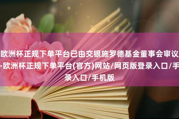 欧洲杯正规下单平台已由交银施罗德基金董事会审议通过-欧洲杯正规下单平台(官方)网站/网页版登录入口/手机版