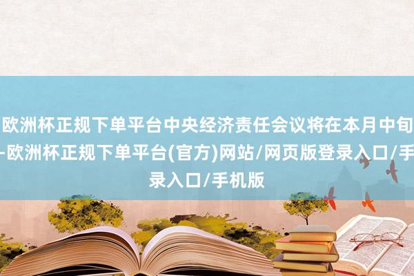 欧洲杯正规下单平台中央经济责任会议将在本月中旬召开-欧洲杯正规下单平台(官方)网站/网页版登录入口/手机版