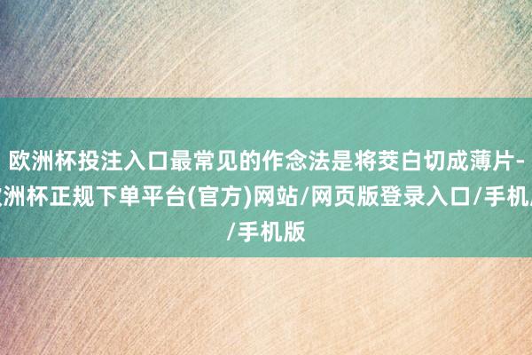 欧洲杯投注入口最常见的作念法是将茭白切成薄片-欧洲杯正规下单平台(官方)网站/网页版登录入口/手机版