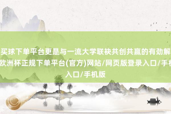 买球下单平台更是与一流大学联袂共创共赢的有劲解释-欧洲杯正规下单平台(官方)网站/网页版登录入口/手机版
