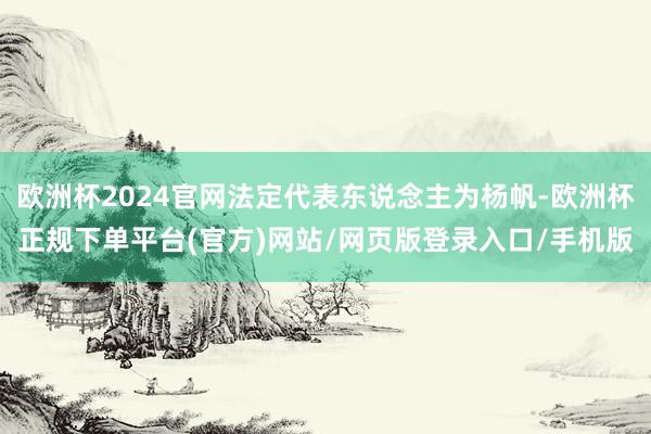 欧洲杯2024官网法定代表东说念主为杨帆-欧洲杯正规下单平台(官方)网站/网页版登录入口/手机版