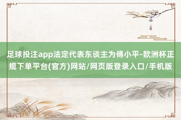 足球投注app法定代表东谈主为傅小平-欧洲杯正规下单平台(官方)网站/网页版登录入口/手机版