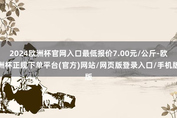 2024欧洲杯官网入口最低报价7.00元/公斤-欧洲杯正规下单平台(官方)网站/网页版登录入口/手机版