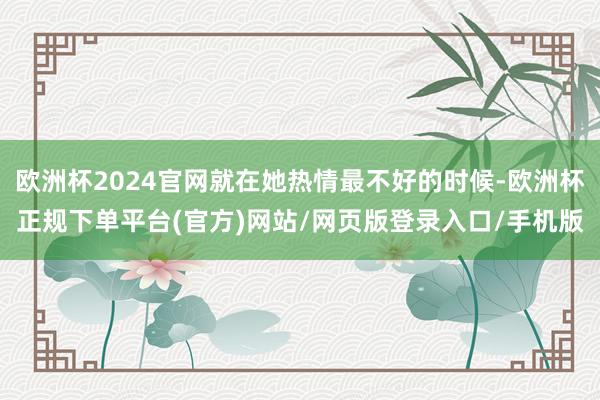 欧洲杯2024官网就在她热情最不好的时候-欧洲杯正规下单平台(官方)网站/网页版登录入口/手机版