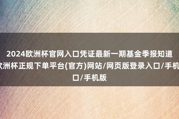 2024欧洲杯官网入口凭证最新一期基金季报知道-欧洲杯正规下单平台(官方)网站/网页版登录入口/手机版